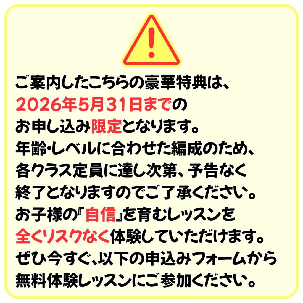 ご案内したこちらの豪華特典は、
2026年5月31日までのお申し込み限定となります。
年齢・レベルに合わせた編成のため、各クラス定員に達し次第、予告なく終了となりますのでご了承ください。
お子様の「自信」を育むレッスンを全くリスクなく体験していただけます。
ぜひ今すぐ、以下の申込みフォームから無料体験レッスンにご参加ください。
