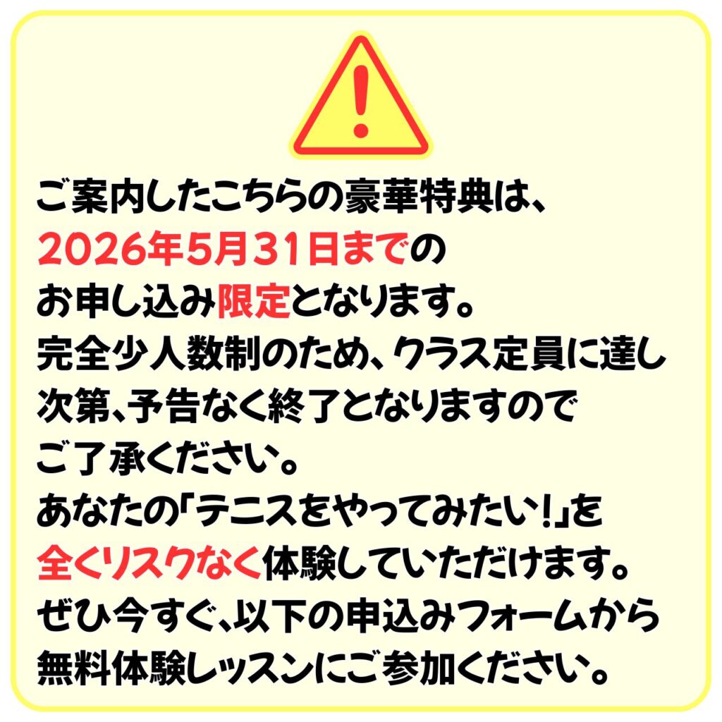 ご案内したこちらの豪華特典は、
2026年5月31日までのお申し込み限定となります。
完全少人数制のため、クラス定員に達し次第、予告なく終了となりますのでご了承ください。
あなたの「テニスをやってみたい！」を全くリスクなく体験していただけます。
ぜひ今すぐ、以下の申込みフォームから無料体験レッスンにご参加ください。