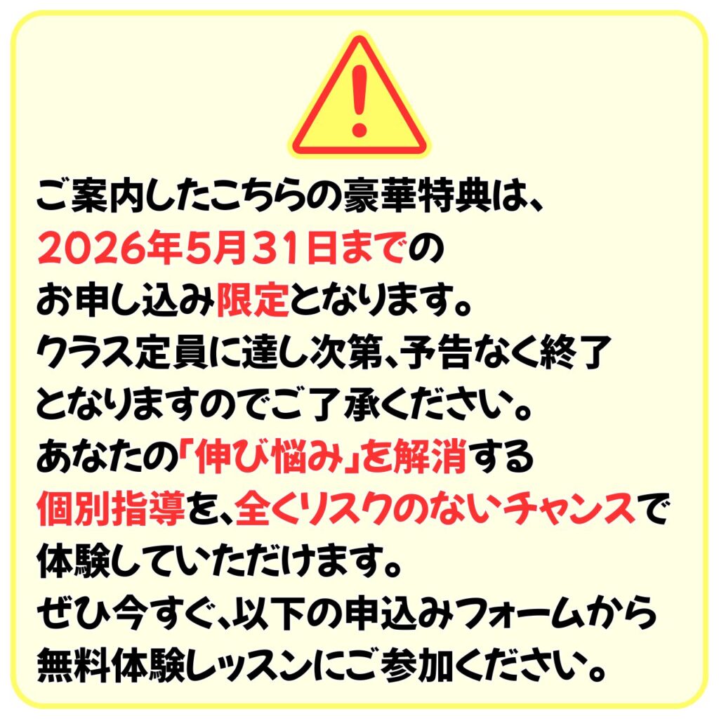 ご案内したこちらの豪華特典は、
2026年5月31日までのお申し込み限定となります。
クラス定員に達し次第、予告なく終了となりますのでご了承ください。
あなたの「伸び悩み」を解消する個別指導を、全くリスクのないチャンスで体験していただけます。
ぜひ今すぐ、以下の申込みフォームから無料体験レッスンにご参加ください。